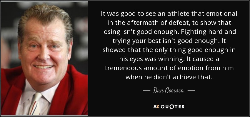 It was good to see an athlete that emotional in the aftermath of defeat, to show that losing isn't good enough. Fighting hard and trying your best isn't good enough. It showed that the only thing good enough in his eyes was winning. It caused a tremendous amount of emotion from him when he didn't achieve that. - Dan Goossen