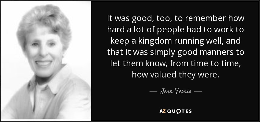 It was good, too, to remember how hard a lot of people had to work to keep a kingdom running well, and that it was simply good manners to let them know, from time to time, how valued they were. - Jean Ferris