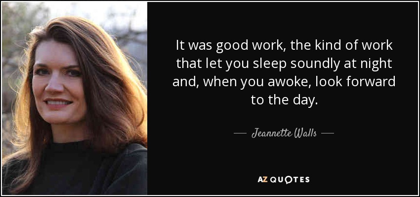 It was good work, the kind of work that let you sleep soundly at night and, when you awoke, look forward to the day. - Jeannette Walls