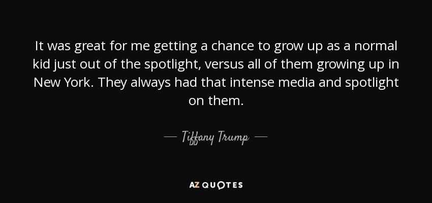 It was great for me getting a chance to grow up as a normal kid just out of the spotlight, versus all of them growing up in New York. They always had that intense media and spotlight on them. - Tiffany Trump
