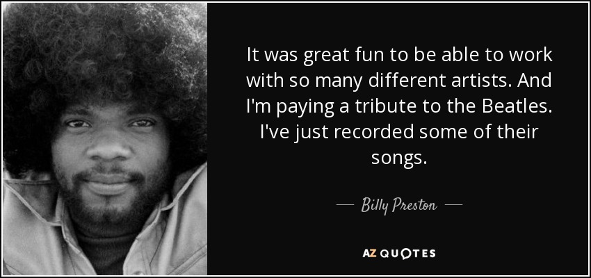 It was great fun to be able to work with so many different artists. And I'm paying a tribute to the Beatles. I've just recorded some of their songs. - Billy Preston