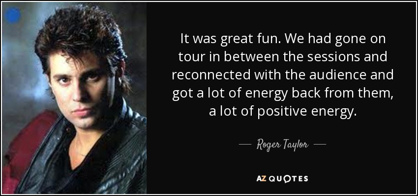 It was great fun. We had gone on tour in between the sessions and reconnected with the audience and got a lot of energy back from them, a lot of positive energy. - Roger Taylor