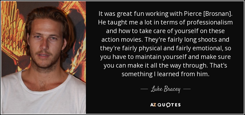 It was great fun working with Pierce [Brosnan]. He taught me a lot in terms of professionalism and how to take care of yourself on these action movies. They're fairly long shoots and they're fairly physical and fairly emotional, so you have to maintain yourself and make sure you can make it all the way through. That's something I learned from him. - Luke Bracey