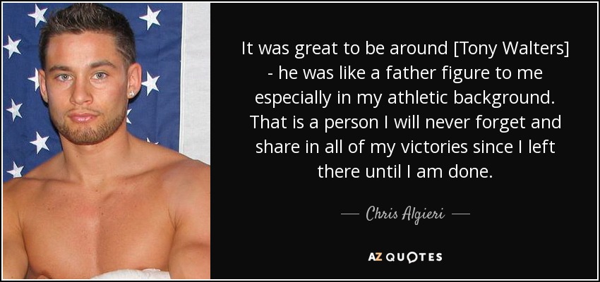 It was great to be around [Tony Walters] - he was like a father figure to me especially in my athletic background. That is a person I will never forget and share in all of my victories since I left there until I am done. - Chris Algieri