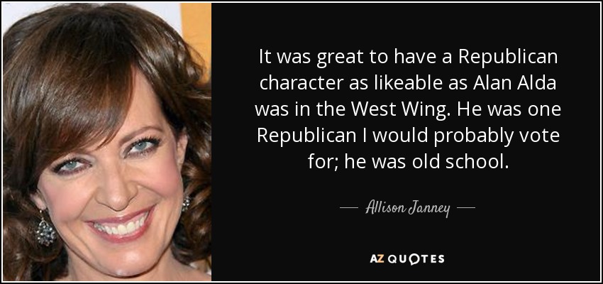 It was great to have a Republican character as likeable as Alan Alda was in the West Wing. He was one Republican I would probably vote for; he was old school. - Allison Janney