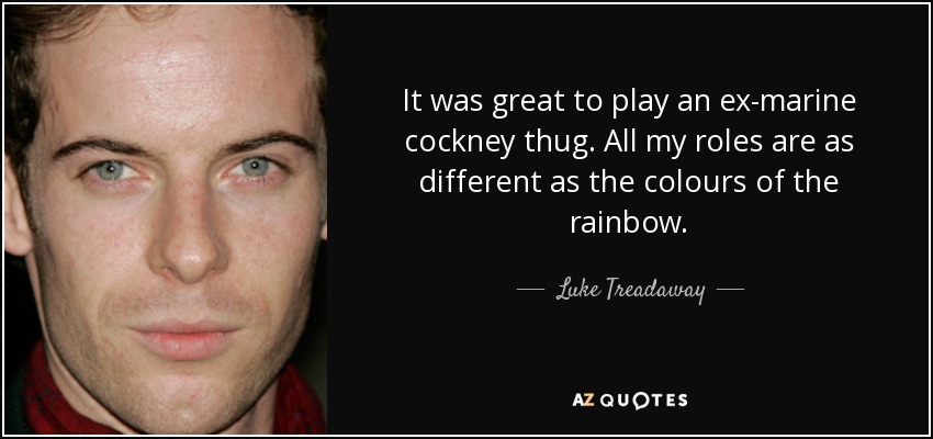 It was great to play an ex-marine cockney thug. All my roles are as different as the colours of the rainbow. - Luke Treadaway