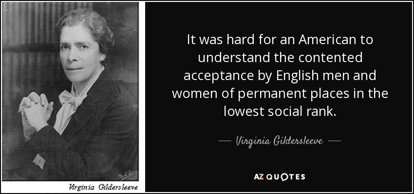 It was hard for an American to understand the contented acceptance by English men and women of permanent places in the lowest social rank. - Virginia Gildersleeve
