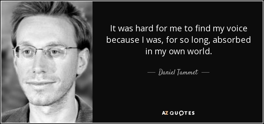 It was hard for me to find my voice because I was, for so long, absorbed in my own world. - Daniel Tammet