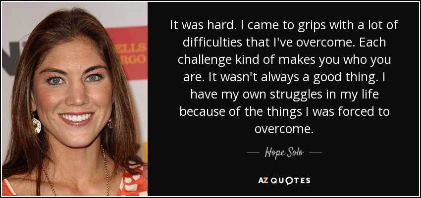 It was hard. I came to grips with a lot of difficulties that I've overcome. Each challenge kind of makes you who you are. It wasn't always a good thing. I have my own struggles in my life because of the things I was forced to overcome. - Hope Solo