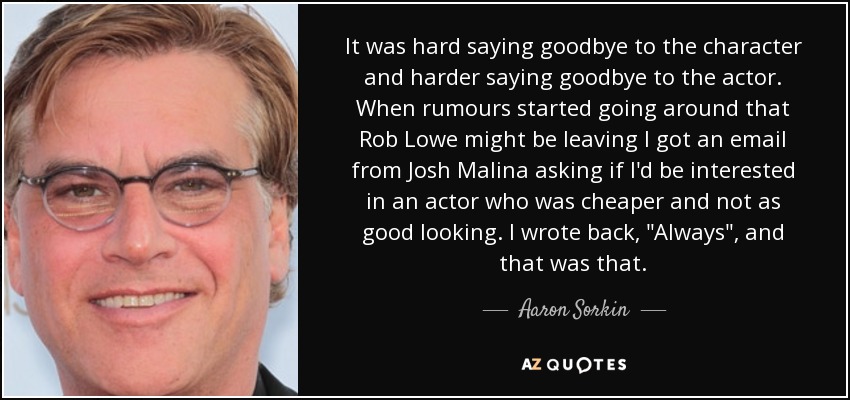 It was hard saying goodbye to the character and harder saying goodbye to the actor. When rumours started going around that Rob Lowe might be leaving I got an email from Josh Malina asking if I'd be interested in an actor who was cheaper and not as good looking. I wrote back, 