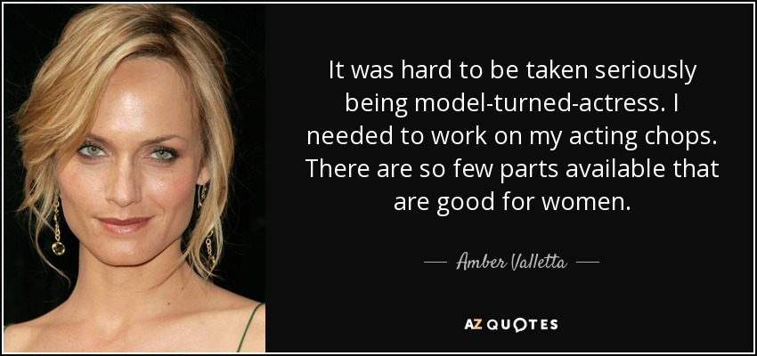 It was hard to be taken seriously being model-turned-actress. I needed to work on my acting chops. There are so few parts available that are good for women. - Amber Valletta