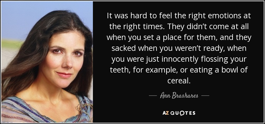 It was hard to feel the right emotions at the right times. They didn’t come at all when you set a place for them, and they sacked when you weren’t ready, when you were just innocently flossing your teeth, for example, or eating a bowl of cereal. - Ann Brashares