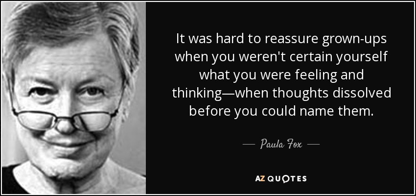 It was hard to reassure grown-ups when you weren't certain yourself what you were feeling and thinking—when thoughts dissolved before you could name them. - Paula Fox