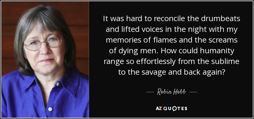 It was hard to reconcile the drumbeats and lifted voices in the night with my memories of flames and the screams of dying men. How could humanity range so effortlessly from the sublime to the savage and back again? - Robin Hobb