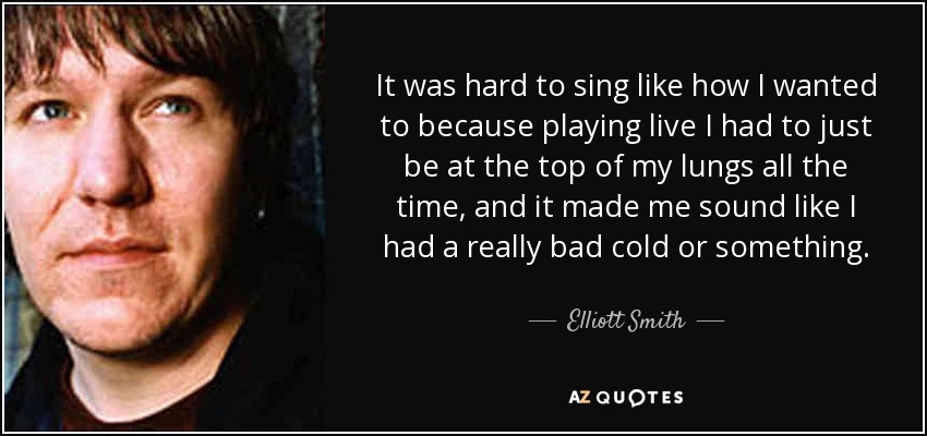 It was hard to sing like how I wanted to because playing live I had to just be at the top of my lungs all the time, and it made me sound like I had a really bad cold or something. - Elliott Smith