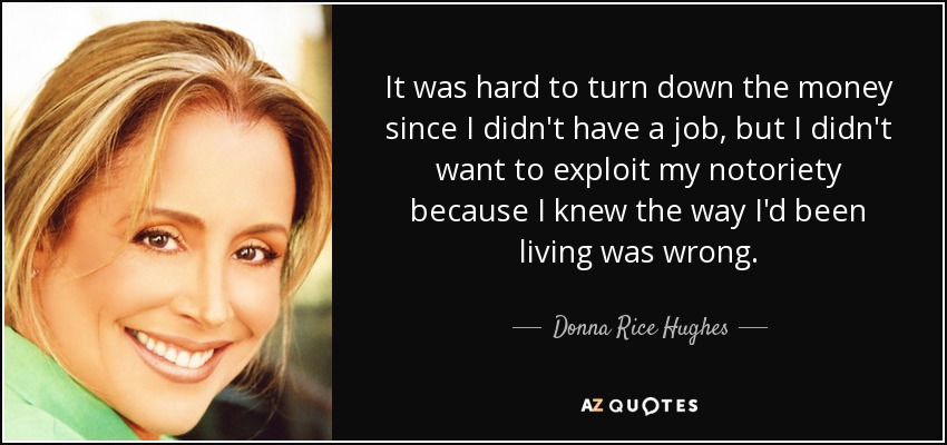 It was hard to turn down the money since I didn't have a job, but I didn't want to exploit my notoriety because I knew the way I'd been living was wrong. - Donna Rice Hughes