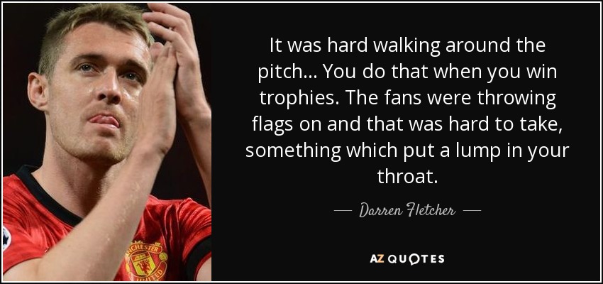 It was hard walking around the pitch... You do that when you win trophies. The fans were throwing flags on and that was hard to take, something which put a lump in your throat. - Darren Fletcher