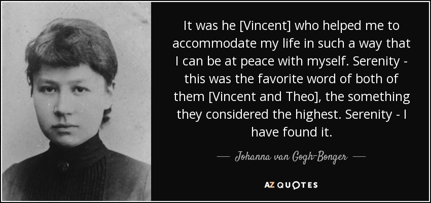 It was he [Vincent] who helped me to accommodate my life in such a way that I can be at peace with myself. Serenity - this was the favorite word of both of them [Vincent and Theo], the something they considered the highest. Serenity - I have found it. - Johanna van Gogh-Bonger