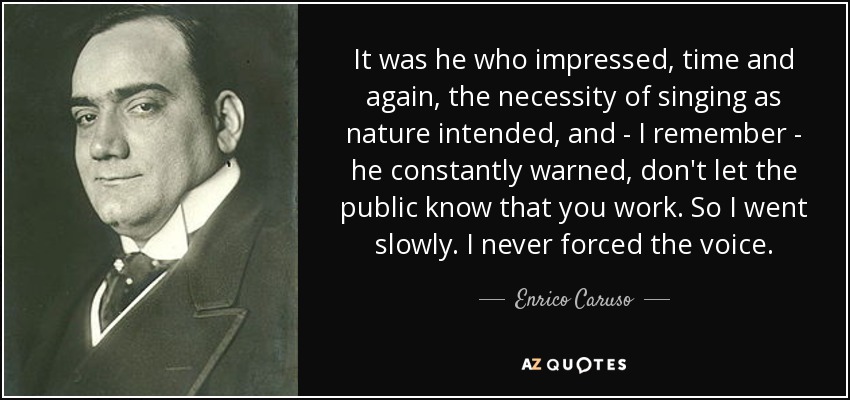 It was he who impressed, time and again, the necessity of singing as nature intended, and - I remember - he constantly warned, don't let the public know that you work. So I went slowly. I never forced the voice. - Enrico Caruso