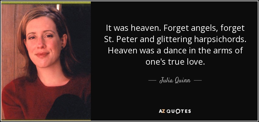 It was heaven. Forget angels, forget St. Peter and glittering harpsichords. Heaven was a dance in the arms of one's true love. - Julia Quinn
