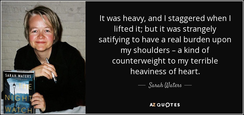 It was heavy, and I staggered when I lifted it; but it was strangely satifying to have a real burden upon my shoulders – a kind of counterweight to my terrible heaviness of heart. - Sarah Waters