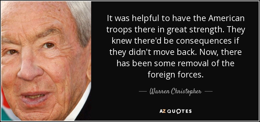 It was helpful to have the American troops there in great strength. They knew there'd be consequences if they didn't move back. Now, there has been some removal of the foreign forces. - Warren Christopher