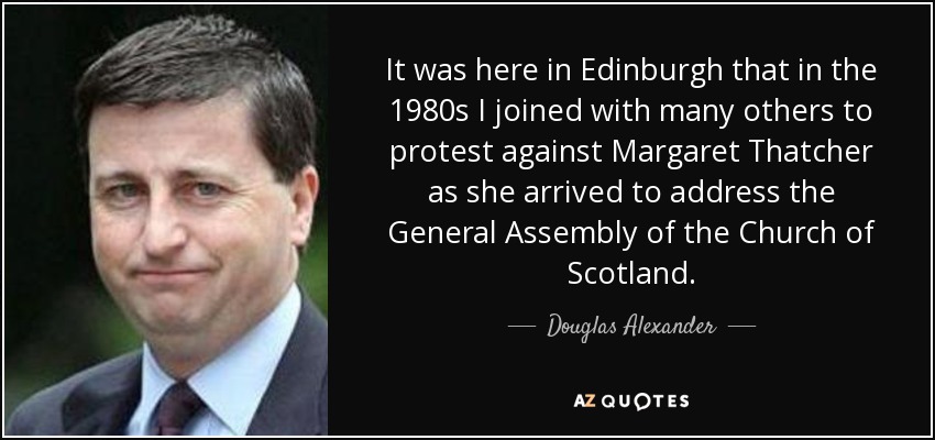 It was here in Edinburgh that in the 1980s I joined with many others to protest against Margaret Thatcher as she arrived to address the General Assembly of the Church of Scotland. - Douglas Alexander