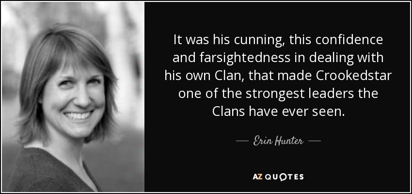 It was his cunning, this confidence and farsightedness in dealing with his own Clan, that made Crookedstar one of the strongest leaders the Clans have ever seen. - Erin Hunter