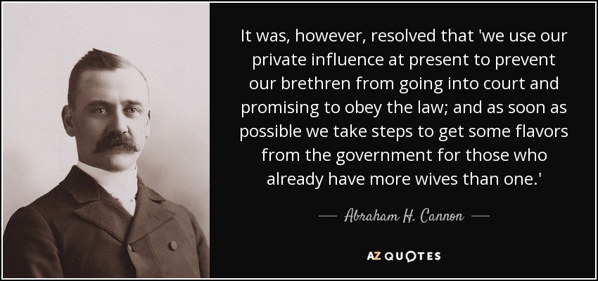 It was, however, resolved that 'we use our private influence at present to prevent our brethren from going into court and promising to obey the law; and as soon as possible we take steps to get some flavors from the government for those who already have more wives than one.' - Abraham H. Cannon