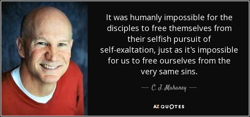 It was humanly impossible for the disciples to free themselves from their selfish pursuit of self-exaltation, just as it's impossible for us to free ourselves from the very same sins. - C. J. Mahaney