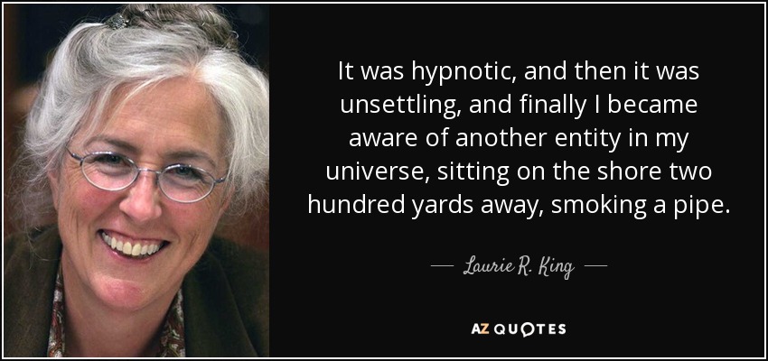 It was hypnotic, and then it was unsettling, and finally I became aware of another entity in my universe, sitting on the shore two hundred yards away, smoking a pipe. - Laurie R. King