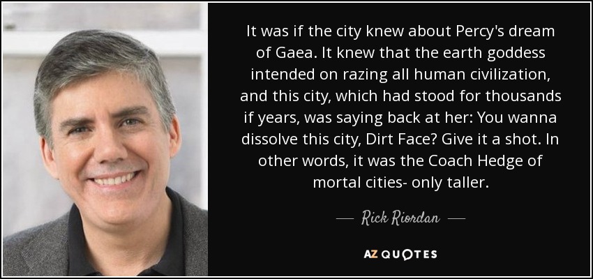 It was if the city knew about Percy's dream of Gaea. It knew that the earth goddess intended on razing all human civilization, and this city, which had stood for thousands if years, was saying back at her: You wanna dissolve this city, Dirt Face? Give it a shot. In other words, it was the Coach Hedge of mortal cities- only taller. - Rick Riordan