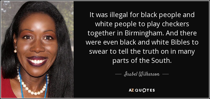 It was illegal for black people and white people to play checkers together in Birmingham. And there were even black and white Bibles to swear to tell the truth on in many parts of the South. - Isabel Wilkerson