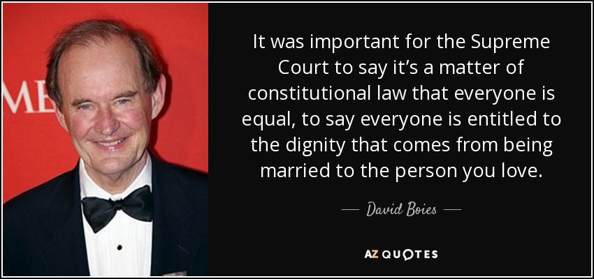 It was important for the Supreme Court to say it’s a matter of constitutional law that everyone is equal, to say everyone is entitled to the dignity that comes from being married to the person you love. - David Boies