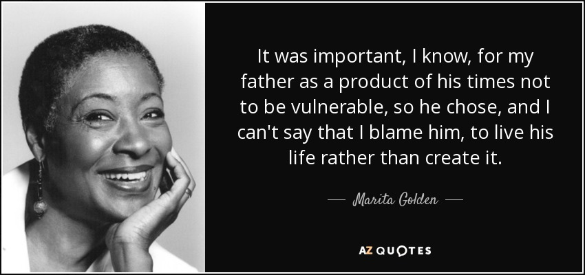 It was important, I know, for my father as a product of his times not to be vulnerable, so he chose, and I can't say that I blame him, to live his life rather than create it. - Marita Golden