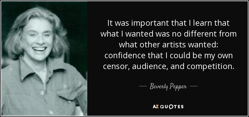 It was important that I learn that what I wanted was no different from what other artists wanted: confidence that I could be my own censor, audience, and competition. - Beverly Pepper