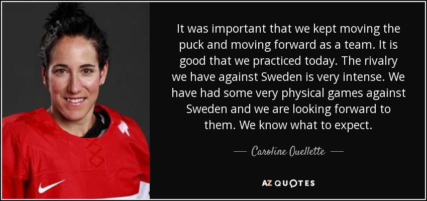 It was important that we kept moving the puck and moving forward as a team. It is good that we practiced today. The rivalry we have against Sweden is very intense. We have had some very physical games against Sweden and we are looking forward to them. We know what to expect. - Caroline Ouellette