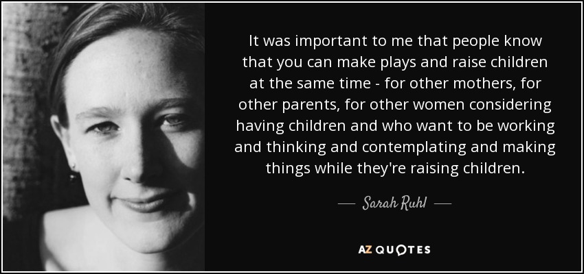 It was important to me that people know that you can make plays and raise children at the same time - for other mothers, for other parents, for other women considering having children and who want to be working and thinking and contemplating and making things while they're raising children. - Sarah Ruhl