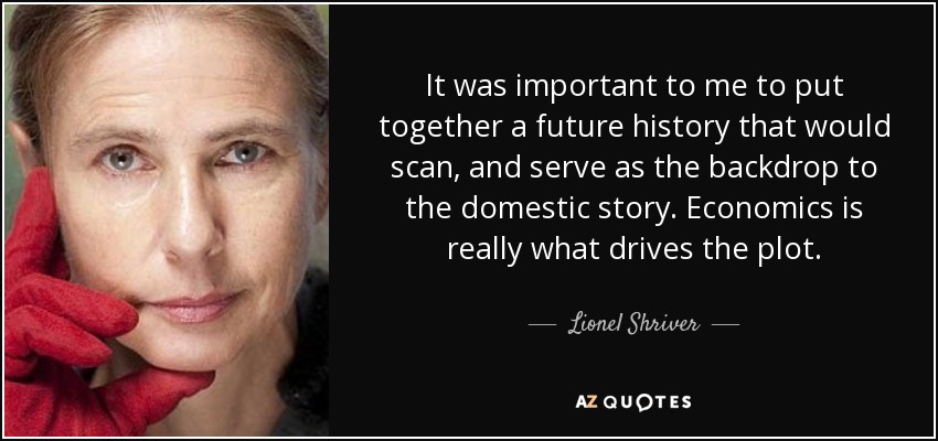 It was important to me to put together a future history that would scan, and serve as the backdrop to the domestic story. Economics is really what drives the plot. - Lionel Shriver