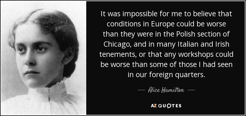 It was impossible for me to believe that conditions in Europe could be worse than they were in the Polish section of Chicago, and in many Italian and Irish tenements, or that any workshops could be worse than some of those I had seen in our foreign quarters. - Alice Hamilton