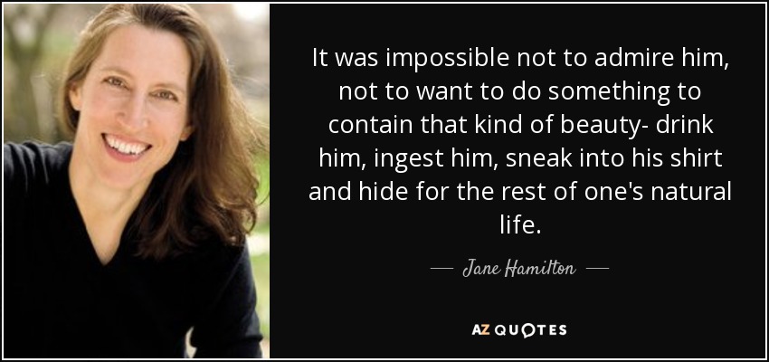 It was impossible not to admire him, not to want to do something to contain that kind of beauty- drink him, ingest him, sneak into his shirt and hide for the rest of one's natural life. - Jane Hamilton