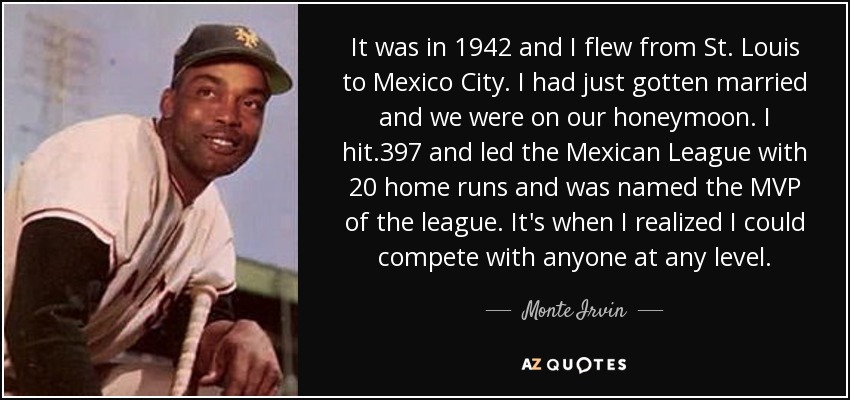 It was in 1942 and I flew from St. Louis to Mexico City. I had just gotten married and we were on our honeymoon. I hit .397 and led the Mexican League with 20 home runs and was named the MVP of the league. It's when I realized I could compete with anyone at any level. - Monte Irvin
