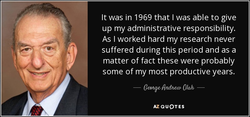 It was in 1969 that I was able to give up my administrative responsibility. As I worked hard my research never suffered during this period and as a matter of fact these were probably some of my most productive years. - George Andrew Olah