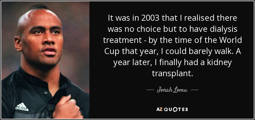 It was in 2003 that I realised there was no choice but to have dialysis treatment - by the time of the World Cup that year, I could barely walk. A year later, I finally had a kidney transplant. - Jonah Lomu