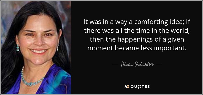It was in a way a comforting idea; if there was all the time in the world, then the happenings of a given moment became less important. - Diana Gabaldon
