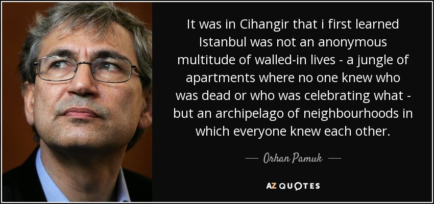 It was in Cihangir that i first learned Istanbul was not an anonymous multitude of walled-in lives - a jungle of apartments where no one knew who was dead or who was celebrating what - but an archipelago of neighbourhoods in which everyone knew each other. - Orhan Pamuk