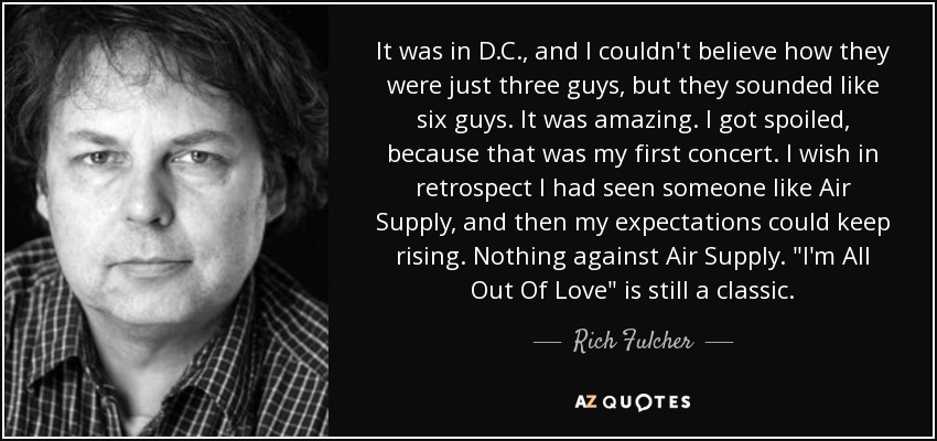 It was in D.C., and I couldn't believe how they were just three guys, but they sounded like six guys. It was amazing. I got spoiled, because that was my first concert. I wish in retrospect I had seen someone like Air Supply, and then my expectations could keep rising. Nothing against Air Supply. 