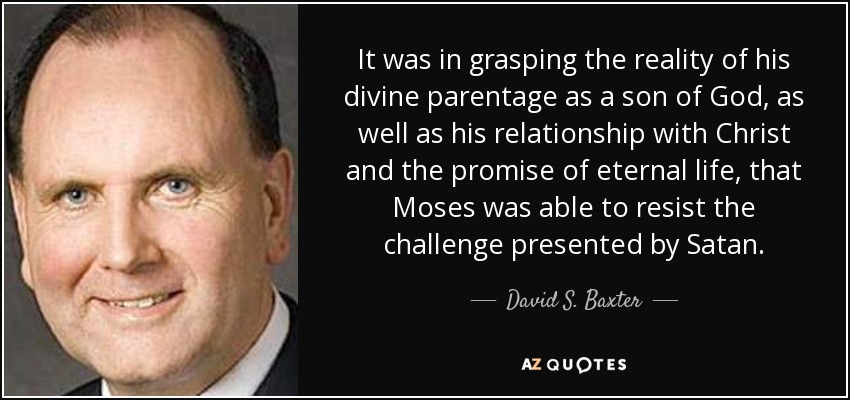 It was in grasping the reality of his divine parentage as a son of God, as well as his relationship with Christ and the promise of eternal life, that Moses was able to resist the challenge presented by Satan. - David S. Baxter