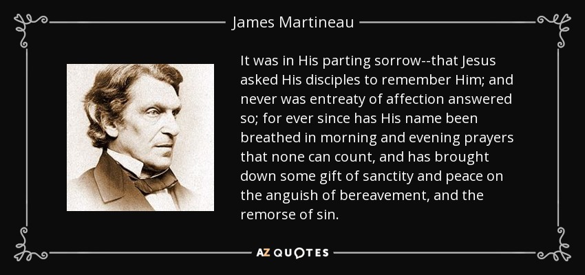 It was in His parting sorrow--that Jesus asked His disciples to remember Him; and never was entreaty of affection answered so; for ever since has His name been breathed in morning and evening prayers that none can count, and has brought down some gift of sanctity and peace on the anguish of bereavement, and the remorse of sin. - James Martineau