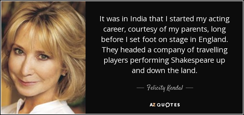 It was in India that I started my acting career, courtesy of my parents, long before I set foot on stage in England. They headed a company of travelling players performing Shakespeare up and down the land. - Felicity Kendal